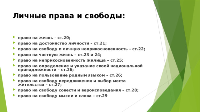 Личные права и свободы: право на жизнь – ст.20; право на достоинство личности – ст.21; право на свободу и личную неприкосновенность – ст.22; право на частную жизнь – ст.23 и 24; право на неприкосновенность жилища – ст.25; право на определение и указание своей национальной принадлежности – ст.26; право на пользование родным языком – ст.26; право на свободу передвижения и выбор места жительства – ст.27; право на свободу совести и вероисповедания – ст.28; право на свободу мысли и слова – ст.29 