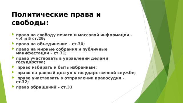 Политические права и свободы:  право на свободу печати и массовой информации – ч.4 и 5 ст.29; право на объединение – ст.30; право на мирные собрания и публичные манифестации – ст.31; право участвовать в управлении делами государства;  право избирать и быть избранным;  право на равный доступ к государственной службе;  право участвовать в отправлении правосудия – ст.32; право обращений – ст.33 