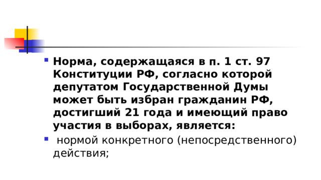 Норма, содержащаяся в п. 1 ст. 97 Конституции РФ, согласно которой депутатом Государственной Думы может быть избран гражданин РФ, достигший 21 года и имеющий право участия в выборах, является:   нормой конкретного (непосредственного) действия; 