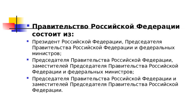 Правительство Российской Федерации состоит из: Президент Российской Федерации, Председателя Правительства Российской Федерации и федеральных министров; Председателя Правительства Российской Федерации, заместителей Председателя Правительства Российской Федерации и федеральных министров; Председателя Правительства Российской Федерации и заместителей Председателя Правительства Российской Федерации. 