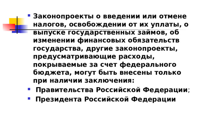 Законопроекты о введении или отмене налогов, освобождении от их уплаты, о выпуске государственных займов, об изменении финансовых обязательств государства, другие законопроекты, предусматривающие расходы, покрываемые за счет федерального бюджета, могут быть внесены только при наличии заключения:  Правительства Российской Федерации ;  Президента Российской Федерации 