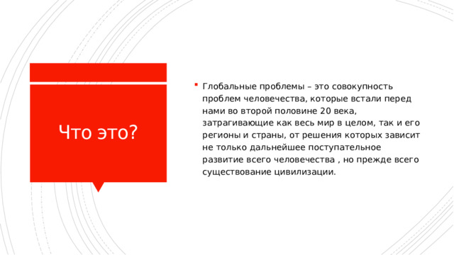 Глобальные проблемы – это совокупность проблем человечества, которые встали перед нами во второй половине 20 века, затрагивающие как весь мир в целом, так и его регионы и страны, от решения которых зависит не только дальнейшее поступательное развитие всего человечества , но прежде всего существование цивилизации. Что это? 