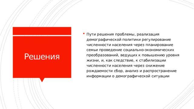 Пути решения проблемы, реализация демографической политики регулирование численности населения через планирование семьи проведение социально-экономических преобразований, ведущих к повышению уровня жизни, и, как следствие, к стабилизации численности населения через снижение рождаемости сбор, анализ и распространение информации о демографической ситуации Решения 