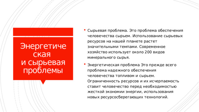 Сырьевая проблема. Это проблема обеспечения человечества сырьем. Использование сырьевых ресурсов на нашей планете растет значительными темпами. Современное хозяйство использует около 200 видов минерального сырья. Энергетическая проблема Это прежде всего проблема надежного обеспечения человечества топливом и сырьем. Ограниченность ресурсов и их исчерпаемость ставит человечество перед необходимостью жесткой экономии энергии, использования новых ресурсосберегающих технологий. Энергетическая  и сырьевая проблемы 