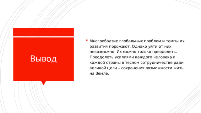 Многообразие глобальных проблем и темпы их развития порожают. Однако уйти от них невозможно. Их можно только преодолеть. Преодолеть усилиями каждого человека и каждой страны в тесном сотрудничестве ради великой цели – сохранения возможности жить на Земле. Вывод 