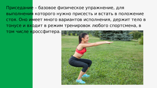 Приседание – базовое физическое упражнение, для выполнения которого нужно присесть и встать в положение стоя. Оно имеет много вариантов исполнения, держит тело в тонусе и входит в режим тренировок любого спортсмена, в том числе кроссфитера. 