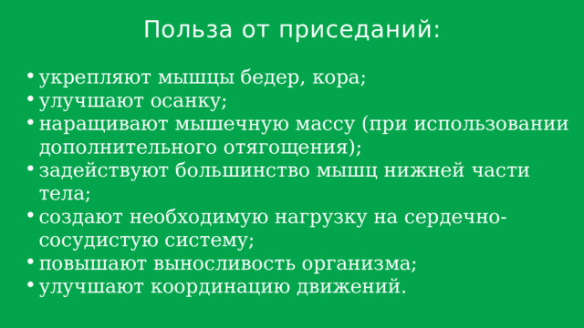 Польза от приседаний: укрепляют мышцы бедер, кора; улучшают осанку; наращивают мышечную массу (при использовании дополнительного отягощения); задействуют большинство мышц нижней части тела; создают необходимую нагрузку на сердечно-сосудистую систему; повышают выносливость организма; улучшают координацию движений. укрепляют мышцы бедер, кора; улучшают осанку; наращивают мышечную массу (при использовании дополнительного отягощения); задействуют большинство мышц нижней части тела; создают необходимую нагрузку на сердечно-сосудистую систему; повышают выносливость организма; улучшают координацию движений. 