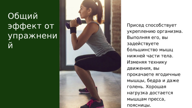 Общий эффект от упражнений Присед способствует укреплению организма. Выполняя его, вы задействуете большинство мышц нижней части тела. Изменяя технику движения, вы прокачаете ягодичные мышцы, бедра и даже голень. Хорошая нагрузка достается мышцам пресса, поясницы. 