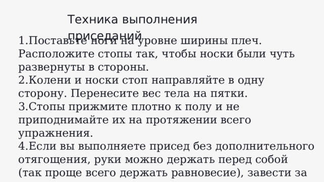 Техника выполнения приседаний 1.Поставьте ноги на уровне ширины плеч. Расположите стопы так, чтобы носки были чуть развернуты в стороны. 2.Колени и носки стоп направляйте в одну сторону. Перенесите вес тела на пятки. 3.Стопы прижмите плотно к полу и не приподнимайте их на протяжении всего упражнения. 4.Если вы выполняете присед без дополнительного отягощения, руки можно держать перед собой (так проще всего держать равновесие), завести за голову или скрестить перед грудью. 