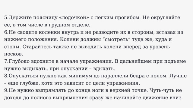 5.Держите поясницу «лодочкой» с легким прогибом. Не округляйте ее, в том числе в грудном отделе. 6.Не сводите коленки внутрь и не разводите их в стороны, вставая из нижнего положения. Колени должны “смотреть” туда же, куда и стопы. Старайтесь также не выводить колени вперед за уровень носков. 7.Глубоко вдохните в начале упражнения. В дальнейшем при подъеме нужно выдыхать, при опускании – вдыхать. 8.Опускаться нужно как минимум до параллели бедра с полом. Лучше – еще глубже, хотя это зависит от цели упражнения. 9.Не нужно выпрямлять до конца ноги в верхней точке. Чуть-чуть не доходя до полного выпрямления сразу же начинайте движение вниз 