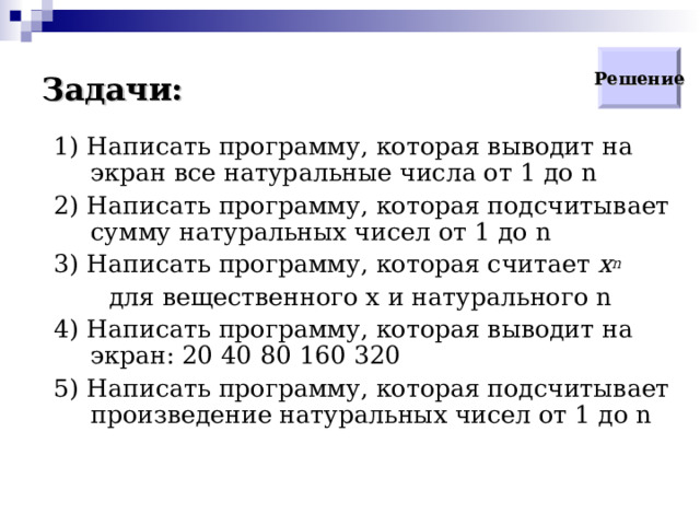 Задачи: Решение 1) Написать программу, которая выводит на экран все натуральные числа от 1 до n 2) Написать программу, которая подсчитывает сумму натуральных чисел от 1 до n 3) Написать программу, которая считает  x n   для вещественного x и натурального n 4) Написать программу, которая выводит на экран: 20 40 80 160 320 5) Написать программу, которая подсчитывает произведение натуральных чисел от 1 до n  