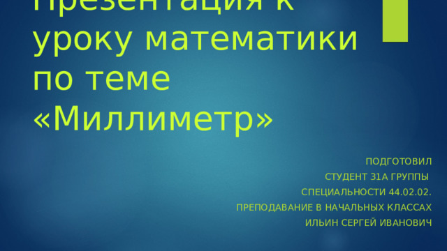 Презентация к уроку математики по теме «Миллиметр» Подготовил Студент 31а группы Специальности 44.02.02. Преподавание в начальных классах Ильин Сергей Иванович 