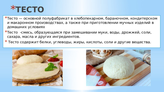 ТЕСТО Тесто — основной полуфабрикат в хлебопекарном, бараночном, кондитерском и макаронном производствах, а также при приготовлении мучных изделий в домашних условиях Тесто -смесь, образующаяся при замешивании муки, воды, дрожжей, соли, сахара, масла и других ингредиентов.  Тесто содержит белки, углеводы, жиры, кислоты, соли и другие вещества. 