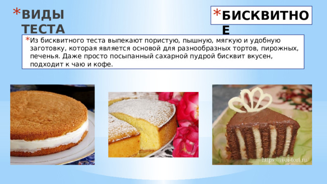 ВИДЫ ТЕСТА БИСКВИТНОЕ Из бисквитного теста выпекают пористую, пышную, мягкую и удобную заготовку, которая является основой для разнообразных тортов, пирожных, печенья. Даже просто посыпанный сахарной пудрой бисквит вкусен, подходит к чаю и кофе. 