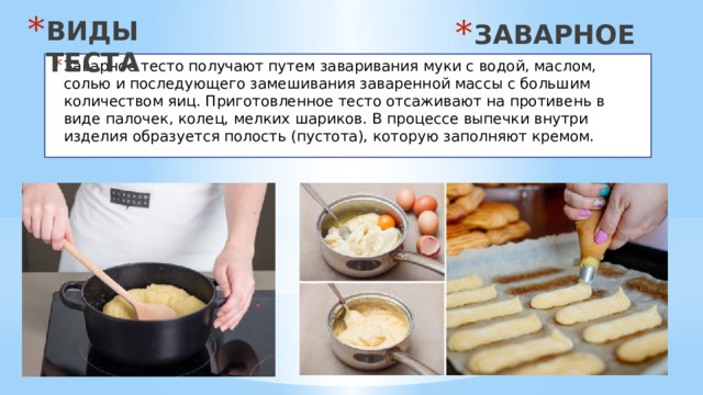 ВИДЫ ТЕСТА ЗАВАРНОЕ Заварное тесто получают путем заваривания муки с водой, маслом, солью и последующего замешивания заваренной массы с большим количеством яиц. Приготовленное тесто отсаживают на противень в виде палочек, колец, мелких шариков. В процессе выпечки внутри изделия образуется полость (пустота), которую заполняют кремом. 