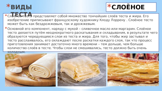 ВИДЫ ТЕСТА СЛОЁНОЕ Слоёное тесто представляет собой множество тончайших слоёв теста и жира. Его изобретение приписывают французскому художнику Клоду Лоррену . Слоёное тесто может быть как бездрожжевым, так и дрожжевым. Основной его компонент, наряду с мукой – сливочное масло или маргарин. Слоёное тесто делается путём неоднократного раскатывания и складывания, в результате чего образуются чередующиеся слои из теста и жира. Для того, чтобы жир застывал и тесто расслаивалось, его охлаждают после раскатки каждого слоя, так что процесс приготовления занимает достаточно много времени – тем дольше, чем больше количество слоёв в тесте. Чтобы слои не смешивались, тесто должно быть очень холодным. 