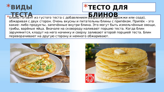 ВИДЫ ТЕСТА ТЕСТО ДЛЯ БЛИНОВ Блины готовят из густого теста с добавлением разрыхлителя (дрожжи или сода), обжаривая с двух сторон. Очень вкусны и питательны блины с припёком. Припёк – это какие- либо продукты, запечённые внутри блина. Это могут быть измельчённые овощи, грибы, варёные яйца. Вначале на сковороду наливают порцию теста. Когда блин зарумянится, кладут на него начинку и сверху заливают второй порцией теста. Блин переворачивают на другую сторону и немного обжаривают. 