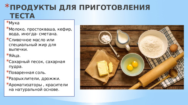 ПРОДУКТЫ ДЛЯ ПРИГОТОВЛЕНИЯ ТЕСТА Мука Молоко, простокваша, кефир, вода, иногда- сметана. Сливочное масло или специальный жир для выпечки. Яйца. Сахарный песок, сахарная пудра. Поваренная соль. Разрыхлители, дрожжи. Ароматизаторы , красители на натуральной основе. 