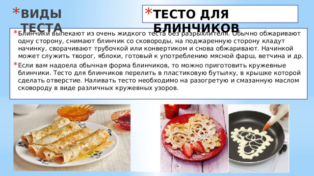 ВИДЫ ТЕСТА ТЕСТО ДЛЯ БЛИНЧИКОВ Блинчики выпекают из очень жидкого теста без разрыхлителя. Обычно обжаривают одну сторону, снимают блинчик со сковороды, на поджаренную сторону кладут начинку, сворачивают трубочкой или конвертиком и снова обжаривают. Начинкой может служить творог, яблоки, готовый к употреблению мясной фарш, ветчина и др. Если вам надоела обычная форма блинчиков, то можно приготовить кружевные блинчики. Тесто для блинчиков перелить в пластиковую бутылку, в крышке которой сделать отверстие. Наливать тесто необходимо на разогретую и смазанную маслом сковороду в виде различных кружевных узоров.  