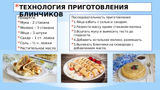 ТЕХНОЛОГИЯ ПРИГОТОВЛЕНИЯ БЛИНЧИКОВ Последовательность приготовления Продукты 1.Яйца взбить с солью и сахаром. 2.Развести массу одним стаканом молока. 3.Всыпать муку и вымесить тесто до гладкости. 4.Добавить остальное молоко, размешать. 5.Выпекать блинчики на сковороде с добавлением масла. Мука - 2 стакана Молоко – 3 стакана Яйца – 3 штуки Сахар – 1 ст. ложка Соль – ½ ч. ложки Растительное масло 