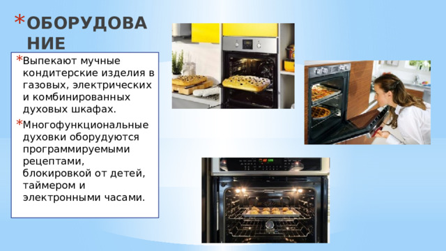 ОБОРУДОВАНИЕ Выпекают мучные кондитерские изделия в газовых, электрических и комбинированных духовых шкафах. Многофункциональные духовки оборудуются программируемыми рецептами, блокировкой от детей, таймером и электронными часами. 