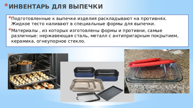 ИНВЕНТАРЬ ДЛЯ ВЫПЕЧКИ Подготовленные к выпечке изделия раскладывают на противнях. Жидкое тесто наливают в специальные формы для выпечки. Материалы , из которых изготовлены формы и противни, самые различные: нержавеющая сталь, металл с антипригарным покрытием, керамика, огнеупорное стекло. 