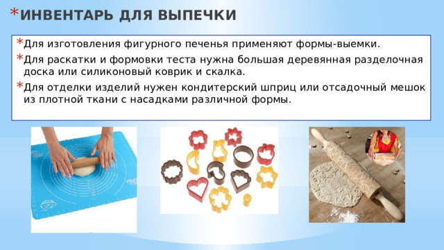 ИНВЕНТАРЬ ДЛЯ ВЫПЕЧКИ Для изготовления фигурного печенья применяют формы-выемки. Для раскатки и формовки теста нужна большая деревянная разделочная доска или силиконовый коврик и скалка. Для отделки изделий нужен кондитерский шприц или отсадочный мешок из плотной ткани с насадками различной формы. 