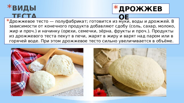 ВИДЫ ТЕСТА ДРОЖЖЕВОЕ Дрожжевое тесто — полуфабрикат; готовится из муки, воды и дрожжей. В зависимости от конечного продукта добавляют сдобу (соль, сахар, молоко, жир и проч.) и начинку (орехи, семечки, зёрна, фрукты и проч.). Продукты из дрожжевого теста пекут в печи, жарят в жиру и варят над паром или в горячей воде. При этом дрожжевое тесто сильно увеличивается в объёме. 