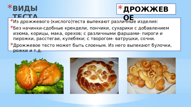 ВИДЫ ТЕСТА ДРОЖЖЕВОЕ Из дрожжевого (кислого)теста выпекают различные изделия: Без начинки-сдобные крендели, пончики, сухарики с добавлением изюма, корицы, мака, орехов; с различными фаршами- пироги и пирожки, расстегаи, кулебяки; с творогом- ватрушки, сочни. Дрожжевое тесто может быть слоеным. Из него выпекают булочки, рожки и т.д. 