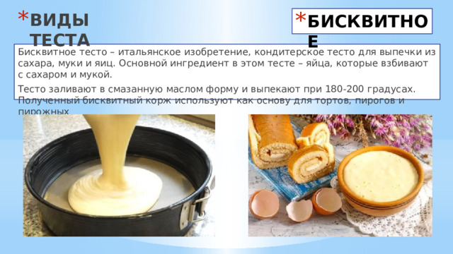 ВИДЫ ТЕСТА БИСКВИТНОЕ Бисквитное тесто – итальянское изобретение, кондитерское тесто для выпечки из сахара, муки и яиц. Основной ингредиент в этом тесте – яйца, которые взбивают с сахаром и мукой. Тесто заливают в смазанную маслом форму и выпекают при 180-200 градусах. Полученный бисквитный корж используют как основу для тортов, пирогов и пирожных 