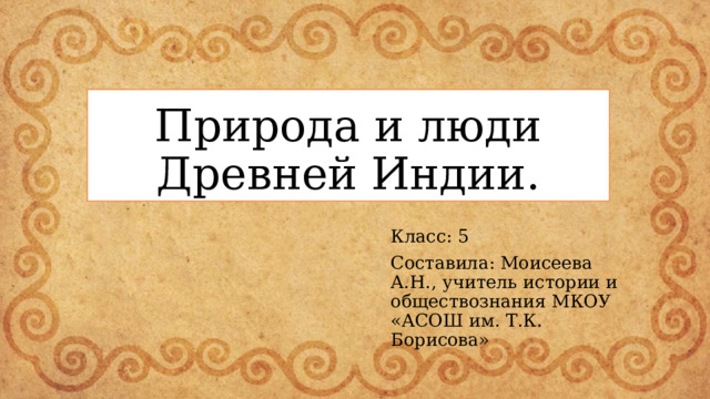 Природа и люди Древней Индии. Класс: 5 Составила: Моисеева А.Н., учитель истории и обществознания МКОУ «АСОШ им. Т.К. Борисова» 