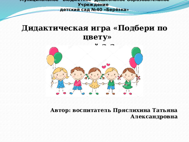           Муниципальное Бюджетное Дошкольное Образовательное Учреждение  детский сад №40 «Берёзка» Дидактическая игра «Подбери по цвету» для детей 2-3 лет      Автор: воспитатель Пряслихина Татьяна Александровна  