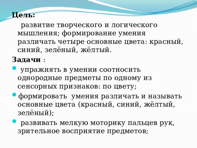 Цель:  развитие творческого и логического мышления; формирование умения различать четыре основные цвета: красный, синий, зелёный, жёлтый. Задачи  :   упражнять в умении соотносить однородные предметы по одному из сенсорных признаков: по цвету; формировать умения различать и называть основные цвета (красный, синий, жёлтый, зелёный);   развивать мелкую моторику пальцев рук, зрительное восприятие предметов; 