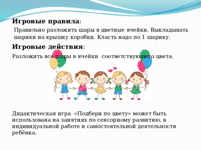  Игровые правила : Правильно разложить шары в цветные ячейки. Выкладывать шарики на крышку коробки. Класть надо по 1 шарику. Игровые действия : Разложить все шары в ячейки соответствующего цвета. Дидактическая игра  «Подбери по цвету» может быть использована на занятиях по сенсорному развитию, в индивидуальной работе и самостоятельной деятельности ребёнка. 