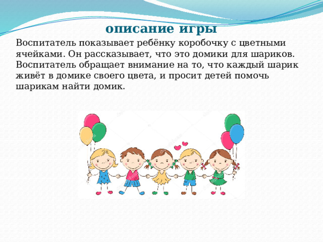 описание игры Воспитатель показывает ребёнку коробочку с цветными ячейками. Он рассказывает, что это домики для шариков. Воспитатель обращает внимание на то, что каждый шарик живёт в домике своего цвета, и просит детей помочь шарикам найти домик. 