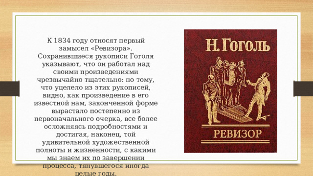 К 1834 году относят первый замысел «Ревизора». Сохранившиеся рукописи Гоголя указывают, что он работал над своими произведениями чрезвычайно тщательно: по тому, что уцелело из этих рукописей, видно, как произведение в его известной нам, законченной форме вырастало постепенно из первоначального очерка, все более осложняясь подробностями и достигая, наконец, той удивительной художественной полноты и жизненности, с какими мы знаем их по завершении процесса, тянувшегося иногда целые годы. 