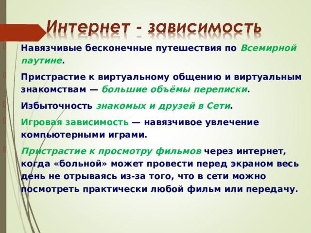 Навязчивые бесконечные путешествия по Всемирной паутине . Пристрастие к виртуальному общению и виртуальным знакомствам — большие объёмы переписки . Избыточность знакомых и друзей в Сети . Игровая зависимость  — навязчивое увлечение компьютерными играми. Пристрастие к просмотру фильмов через интернет, когда «больной» может провести перед экраном весь день не отрываясь из-за того, что в сети можно посмотреть практически любой фильм или передачу.  