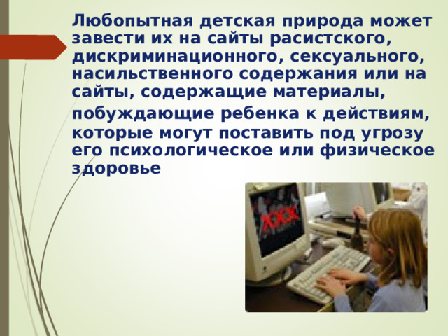Любопытная детская природа может завести их на сайты расистского, дискриминационного, сексуального, насильственного содержания или на сайты, содержащие материалы, побуждающие ребенка к действиям,  которые могут поставить под угрозу его психологическое или физическое здоровье 