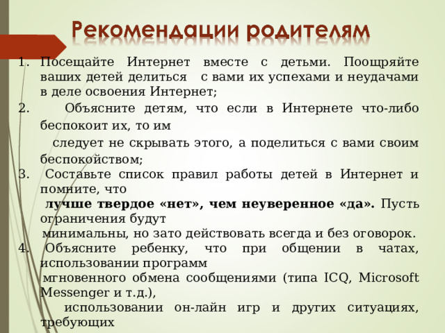Посещайте Интернет вместе с детьми. Поощряйте ваших детей делиться с вами их успехами и неудачами в деле освоения Интернет; 2. Объясните детям, что если в Интернете что-либо беспокоит их, то им  следует не скрывать этого, а поделиться с вами своим беспокойством; 3. Составьте список правил работы детей в Интернет и помните, что  лучше твердое «нет», чем неуверенное «да». Пусть ограничения будут   минимальны, но зато действовать всегда и без оговорок. 4. Объясните ребенку, что при общении в чатах, использовании программ  мгновенного обмена сообщениями (типа ICQ, Microsoft Messenger и т.д.),  использовании он-лайн игр и других ситуациях, требующих  регистрации, нельзя использовать реальное имя, помогите вашему  ребенку выбрать регистрационное имя, не содержащее никакой личной  информации. 5. Объясните ребенку, что нельзя выдавать свои личные данные, такие как  домашний адрес, номер телефона и любую другую личную  информацию, например, номер школы, класс, любимое место прогулки,  время возвращения домой, место работы отца или матери и т.д 