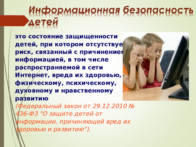 это состояние защищенности детей, при котором отсутствует риск, связанный с причинением информацией, в том числе распространяемой в сети Интернет, вреда их здоровью, физическому, психическому, духовному и нравственному развитию  (Федеральный закон от 29.12.2010 № 436-ФЗ 