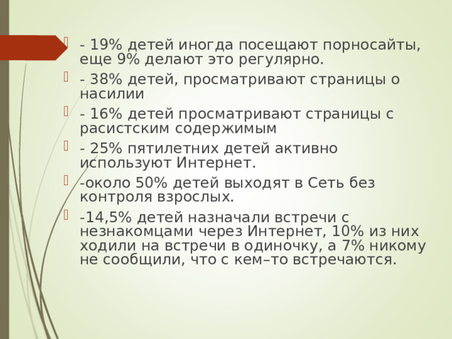 - 19% детей иногда посещают порносайты, еще 9% делают это регулярно. - 38% детей, просматривают страницы о насилии - 16% детей просматривают страницы с расистским содержимым - 25% пятилетних детей активно используют Интернет. -около 50% детей выходят в Сеть без контроля взрослых. -14,5% детей назначали встречи с незнакомцами через Интернет, 10% из них ходили на встречи в одиночку, а 7% никому не сообщили, что с кем–то встречаются. 