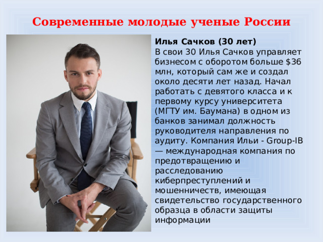 Современные молодые ученые России Илья Сачков (30 лет)  В свои 30 Илья Сачков управляет бизнесом с оборотом больше $36 млн, который сам же и создал около десяти лет назад. Начал работать с девятого класса и к первому курсу университета (МГТУ им. Баумана) в одном из банков занимал должность руководителя направления по аудиту. Компания Ильи - Group-IB — международная компания по предотвращению и расследованию киберпреступлений и мошенничеств, имеющая свидетельство государственного образца в области защиты информации 