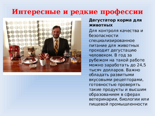 Интересные и редкие профессии Дегустатор корма для животных Для контроля качества и безопасности специализированное питание для животных проходит дегустацию человеком. В год за рубежом на такой работе можно заработать до 24,5 тысяч долларов. Важно обладать развитыми вкусовыми рецепторами, готовностью проверять такие продукты и высшим образованием в сферах ветеринарии, биологии или пищевой промышленности 