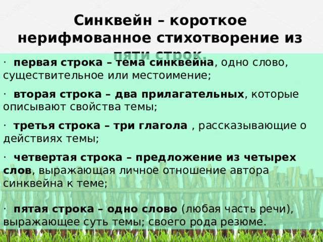 Синквейн – короткое нерифмованное стихотворение из пяти строк.   ·  первая строка – тема синквейна , одно слово, существительное или местоимение;   ·  вторая строка – два прилагательных , которые описывают свойства темы;   ·  третья строка – три глагола  , рассказывающие о действиях темы;   ·  четвертая строка – предложение из четырех слов , выражающая личное отношение автора синквейна к теме;   ·  пятая строка – одно слово  (любая часть речи), выражающее суть темы; своего рода резюме. 