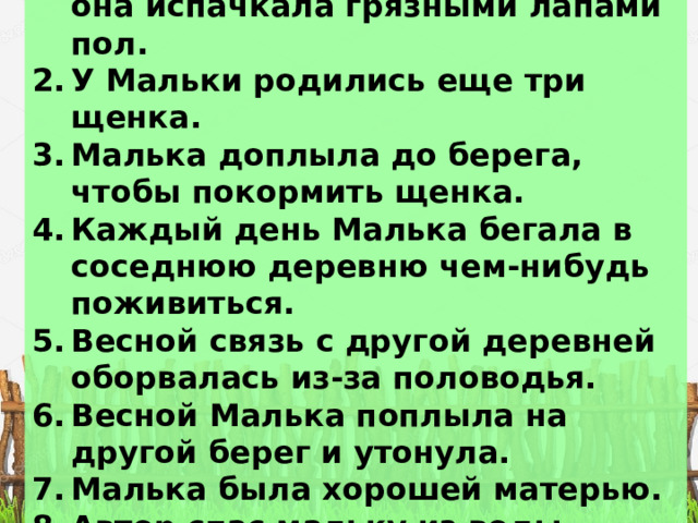 Лидия ругала Мальку за то, что она испачкала грязными лапами пол. У Мальки родились еще три щенка.  Малька доплыла до берега, чтобы покормить щенка. Каждый день Малька бегала в соседнюю деревню чем-нибудь поживиться. Весной связь с другой деревней оборвалась из-за половодья. Весной Малька поплыла на другой берег и утонула. Малька была хорошей матерью. Автор спас мальку из воды. Малька мокрая побежала домой 