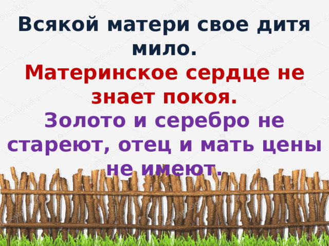 Всякой матери свое дитя мило. Материнское сердце не знает покоя. Золото и серебро не стареют, отец и мать цены не имеют.  