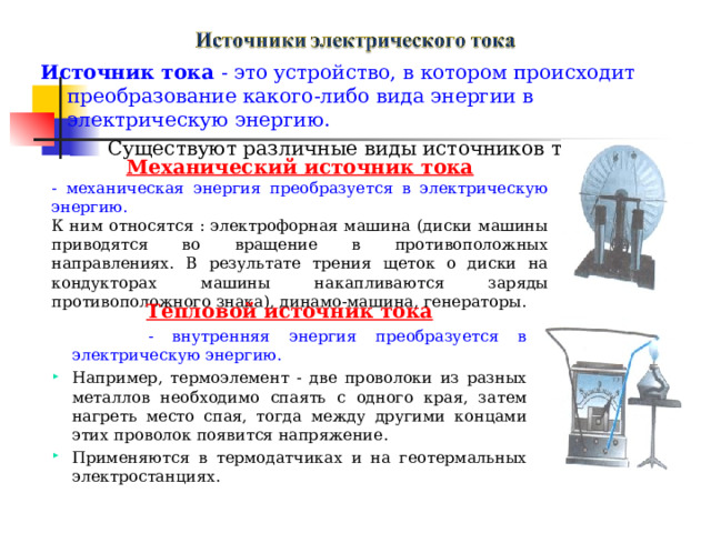 Источник тока - это устройство, в котором происходит преобразование какого-либо вида энергии в электрическую энергию. Существуют различные виды источников тока: Механический источник тока - механическая энергия преобразуется в электрическую энергию. К ним относятся : электрофорная машина (диски машины приводятся во вращение в противоположных направлениях. В результате трения щеток о диски на кондукторах машины накапливаются заряды противоположного знака), динамо-машина, генераторы. Тепловой источник тока  - внутренняя энергия преобразуется в электрическую энергию. Например, термоэлемент - две проволоки из разных металлов необходимо спаять с одного края, затем нагреть место спая, тогда между другими концами этих проволок появится напряжение. Применяются в термодатчиках и на геотермальных электростанциях. 
