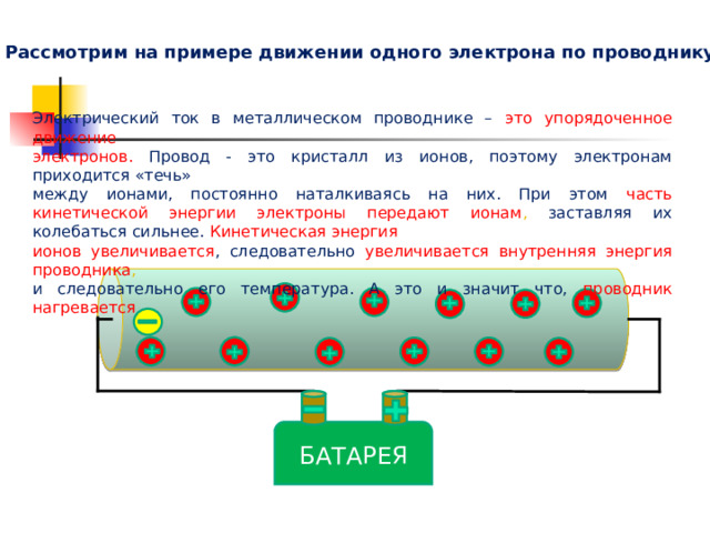 Почему же проводники нагреваются? Рассмотрим на примере движении одного электрона по проводнику Электрический ток в металлическом проводнике – это упорядоченное движение электронов.  Провод - это кристалл из ионов, поэтому электронам приходится «течь» между ионами, постоянно наталкиваясь на них. При этом часть кинетической энергии электроны передают ионам , заставляя их колебаться сильнее. Кинетическая энергия ионов увеличивается , следовательно увеличивается внутренняя энергия проводника , и следовательно его температура. А это и значит что, проводник нагревается БАТАРЕЯ 