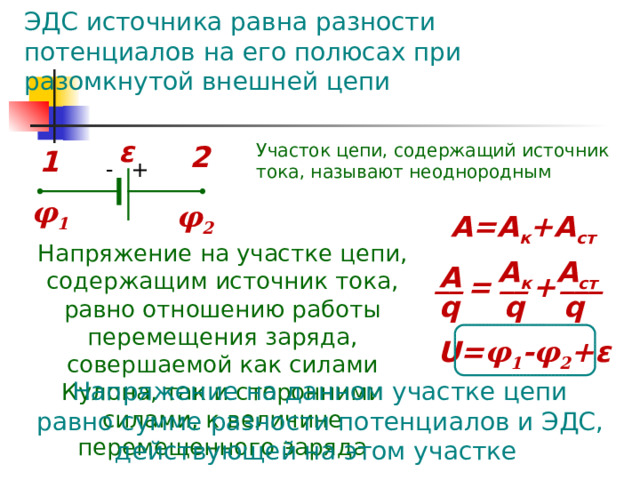ЭДС источника равна разности потенциалов на его полюсах при разомкнутой внешней цепи ε 2 Участок цепи, содержащий источник тока, называют неоднородным 1 - + φ 1 φ 2 А=А к +А ст Напряжение на участке цепи, содержащим источник тока, равно отношению работы перемещения заряда, совершаемой как силами Кулона, так и сторонними силами, к величине перемещенного заряда A к A c т А __ ___ __ = + q q q U = φ 1 - φ 2 + ε Напряжение на данном участке цепи равно сумме разности потенциалов и ЭДС, действующей на этом участке 
