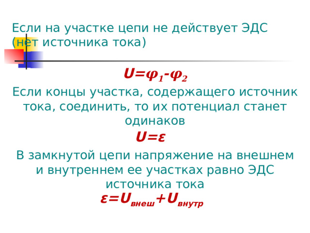 Если на участке цепи не действует ЭДС (нет источника тока) U = φ 1 - φ 2 Если концы участка, содержащего источник тока, соединить, то их потенциал станет одинаков U = ε В замкнутой цепи напряжение на внешнем и внутреннем ее участках равно ЭДС источника тока ε = U внеш + U внутр 